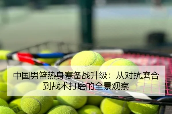 中国男篮热身赛备战升级：从对抗磨合到战术打磨的全景观察