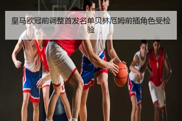 皇马欧冠前调整首发名单贝林厄姆前插角色受检验